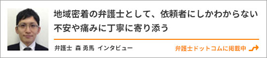 地域密着の弁護士として、依頼者にしかわからない不安や痛みに丁寧に寄り添う　弁護士 森 勇馬　インタビュー　弁護士ドットコムに掲載中